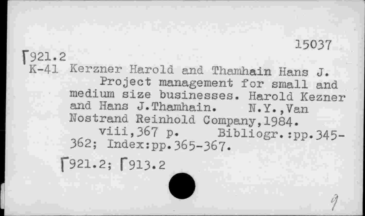 ﻿15037 [921.2
K-41 Kerzner Harold and Thamhain Hans J.
Project management for small and medium size businesses. Harold Kezner and Hans J.Thamhain. N.Y.,Van Nostrand Reinhold Company,1984.
viii,367 p. Bibliogr.:pp.345-362; Indexzpp.365-367.
[921.2; [913.2
7